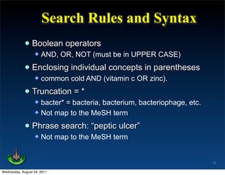 Search Rules and Syntax
             • Boolean operators
                     AND, OR, NOT (must be in UPPER CASE)

             • Enclosing individual concepts in parentheses
                     common cold AND (vitamin c OR zinc).

             • Truncation = *
                   bacter* = bacteria, bacterium, bacteriophage, etc.
                   Not map to the MeSH term


             • Phrase search: “peptic ulcer”
                     Not map to the MeSH term


                                                                         16

Wednesday, August 24, 2011
 