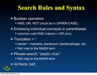 Search Rules and Syntax
             • Boolean operators
                     AND, OR, NOT (must be in UPPER CASE)

             • Enclosing individual concepts in parentheses
                     common cold AND (vitamin c OR zinc).

             • Truncation = *
                   bacter* = bacteria, bacterium, bacteriophage, etc.
                   Not map to the MeSH term


             • Phrase search: “peptic ulcer”
                     Not map to the MeSH term

             • All fields: [all]
                                                                         16

Wednesday, August 24, 2011
 