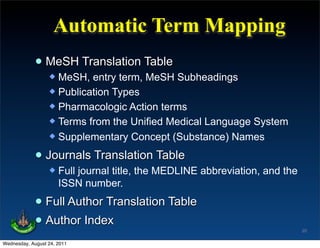 Automatic Term Mapping
             • MeSH Translation Table
                   MeSH, entry term, MeSH Subheadings
                   Publication Types
                   Pharmacologic Action terms
                   Terms from the Unified Medical Language System
                   Supplementary Concept (Substance) Names


             • Journals Translation Table
                     Full journal title, the MEDLINE abbreviation, and the
                      ISSN number.

             • Full Author Translation Table
             • Author Index                                                   20

Wednesday, August 24, 2011
 