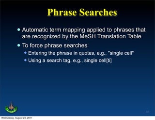 Phrase Searches
             • Automatic term by the MeSH Translation Table
               are recognized
                              mapping applied to phrases that

             • To force phrase searches
                   Entering the phrase in quotes, e.g., "single cell"
                   Using a search tag, e.g., single cell[ti]




                                                                         22

Wednesday, August 24, 2011
 