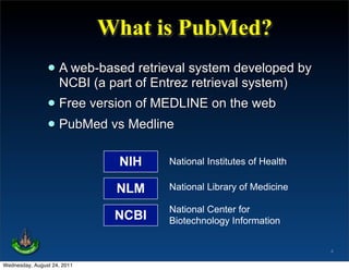 What is PubMed?
                • A web-basedof Entrez system developed by
                  NCBI (a part
                               retrieval
                                         retrieval system)
                • Free version of MEDLINE on the web
                • PubMed vs Medline
                              NIH    National Institutes of Health

                              NLM    National Library of Medicine

                                     National Center for
                              NCBI   Biotechnology Information


                                                                     4

Wednesday, August 24, 2011
 