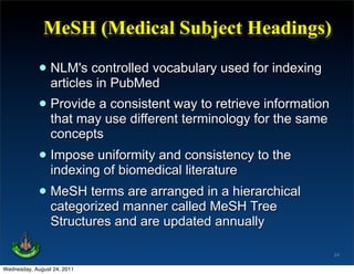 MeSH (Medical Subject Headings)

             • NLM's controlled vocabulary used for indexing
               articles in PubMed
             • Provide ause differentway to retrieve information
               that may
                         consistent
                                      terminology for the same
                 concepts
             • Impose uniformity and consistency to the
               indexing of biomedical literature
             • MeSH termsmanner called in a hierarchical
               categorized
                           are arranged
                                        MeSH Tree
                 Structures and are updated annually

                                                                   24

Wednesday, August 24, 2011
 