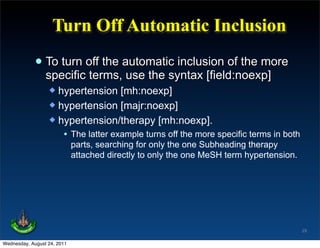 Turn Off Automatic Inclusion

             • To turn off the automatic inclusion of the more
               specific terms, use the syntax [field:noexp]
                   hypertension [mh:noexp]
                   hypertension [majr:noexp]
                   hypertension/therapy [mh:noexp].
                     • The latter example turns off the more specific terms in both
                             parts, searching for only the one Subheading therapy
                             attached directly to only the one MeSH term hypertension.




                                                                                         29

Wednesday, August 24, 2011
 