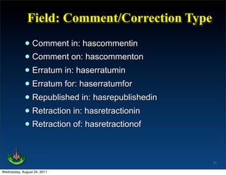 Field: Comment/Correction Type

             • Comment in: hascommentin
             • Comment on: hascommenton
             • Erratum in: haserratumin
             • Erratum for: haserratumfor
             • Republished in: hasrepublishedin
             • Retraction in: hasretractionin
             • Retraction of: hasretractionof

                                                  31

Wednesday, August 24, 2011
 