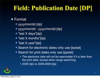 Field: Publication Date [DP]
             • Format
                   yyyy/mm/dd [dp]
                   yyyy/mm/dd : yyyy/mm/dd [dp]
                   “last X days”[dp]
                   “last X months”[dp]
                   “last X year”[dp]
                   Search for electronic dates only use [epdat]
                   Search for print dates only use [ppdat]
                      • The electronic date will not be searchable if it is later than
                          the print date, except when range searching.
                        • 2006 [dp] vs 2006:2006 [dp]

                                                                                         32

Wednesday, August 24, 2011
 