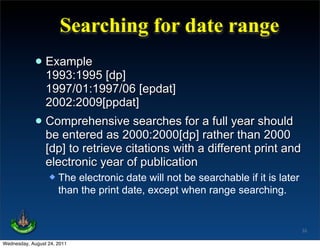 Searching for date range
             • Example [dp]
               1993:1995
                 1997/01:1997/06 [epdat]
                 2002:2009[ppdat]
             • Comprehensive searches for a full year should
               be entered as 2000:2000[dp] rather than 2000
                 [dp] to retrieve citations with a different print and
                 electronic year of publication
                     The electronic date will not be searchable if it is later
                      than the print date, except when range searching.


                                                                                  33

Wednesday, August 24, 2011
 