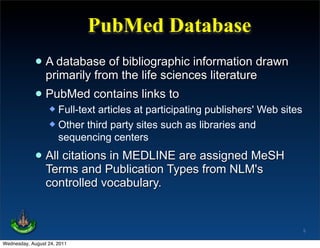 PubMed Database
             • A database of the life sciences literaturedrawn
               primarily from
                              bibliographic information

             • PubMed contains links to
                   Full-text articles at participating publishers' Web sites
                   Other third party sites such as libraries and
                    sequencing centers

             • All citationsPublication Types assigned MeSH
               Terms and
                             in MEDLINE are
                                              from NLM's
                 controlled vocabulary.


                                                                                5

Wednesday, August 24, 2011
 
