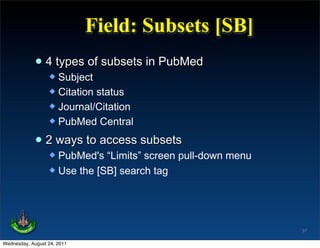 Field: Subsets [SB]
             • 4 types of subsets in PubMed
                   Subject
                   Citation status
                   Journal/Citation
                   PubMed Central


             • 2 ways to access subsets
                   PubMed's “Limits” screen pull-down menu
                   Use the [SB] search tag




                                                              37

Wednesday, August 24, 2011
 