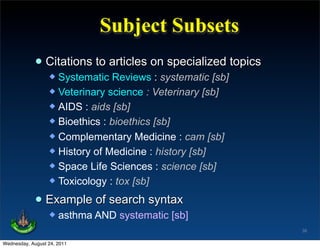 Subject Subsets
             • Citations to articles on specialized topics
                   Systematic Reviews : systematic [sb]
                   Veterinary science : Veterinary [sb]
                   AIDS : aids [sb]
                   Bioethics : bioethics [sb]
                   Complementary Medicine : cam [sb]
                   History of Medicine : history [sb]
                   Space Life Sciences : science [sb]
                   Toxicology : tox [sb]


             • Example of search syntax
                     asthma AND systematic [sb]
                                                             38

Wednesday, August 24, 2011
 