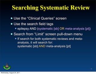 Searching Systematic Review
             • Use the “Clinical Queries” screen
             • Use the search field tags
                     epilepsy AND (systematic [sb] OR meta-analysis [pt])

             • Search from “Limit” screen pull-down menu
                     If search for both systematic reviews and meta-
                      analysis, it will search for:
                      systematic [sb] AND meta-analysis [pt]




                                                                         39

Wednesday, August 24, 2011
 