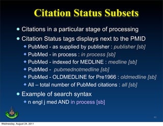 Citation Status Subsets
           • Citations in a particular stage of processing
           • Citation Status tags displays next to the PMID
                  PubMed - as supplied by publisher : publisher [sb]
                  PubMed - in process : in process [sb]
                  PubMed - indexed for MEDLINE : medline [sb]
                  PubMed - pubmednotmedline [sb]
                  PubMed - OLDMEDLINE for Pre1966 : oldmedline [sb]
                  All – total number of PubMed citations : all [sb]


           • Example of search syntax
                    n engl j med AND in process [sb]

                                                                    40

Wednesday, August 24, 2011
 