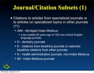 Journal/Citation Subsets (1)
             • Citations to articles from specialized journals or
               to articles on specialized topics in other journals
                 (11)
                     AIM - Abridged Index Medicus
                       • a list created 20 years ago of 120 core clinical English
                             language journals
                   D - dentistry journals
                   E - citations from bioethics journals or selected
                    bioethics citations from other journals
                   H - health administration journals, non-Index Medicus
                   IM - Index Medicus journals


                                                                                    41

Wednesday, August 24, 2011
 