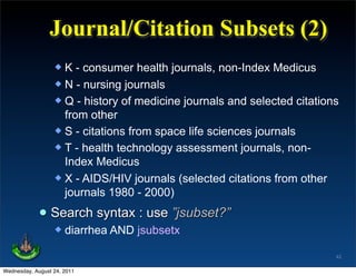 Journal/Citation Subsets (2)
                   K - consumer health journals, non-Index Medicus
                   N - nursing journals
                   Q - history of medicine journals and selected citations
                    from other
                   S - citations from space life sciences journals
                   T - health technology assessment journals, non-
                    Index Medicus
                   X - AIDS/HIV journals (selected citations from other
                    journals 1980 - 2000)

             • Search syntax : use ”jsubset?”
                     diarrhea AND jsubsetx

                                                                          42

Wednesday, August 24, 2011
 