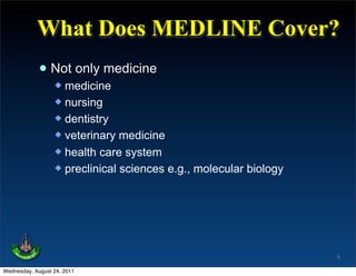 What Does MEDLINE Cover?
             • Not only medicine
                   medicine
                   nursing
                   dentistry
                   veterinary medicine
                   health care system
                   preclinical sciences e.g., molecular biology




                                                                   6

Wednesday, August 24, 2011
 