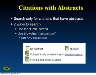 Citations with Abstracts
             • Search only for citations that have abstracts
             • 2 ways to search
                   Use the “Limit” screen
                   Use the value “hasabstract”
                     • sars AND hasabstract




                                                               44

Wednesday, August 24, 2011
 