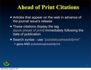 Ahead of Print Citations
             • Articles thatissue's release web in advance of
               the journal
                              appear on the

             • Theseahead of print] immediately following the
               [epub
                     citations display the tag

                 date of publication
             • Search syntax : use “pubstatusaheadofprint”
                     gene AND pubstatusaheadofprint




                                                                46

Wednesday, August 24, 2011
 