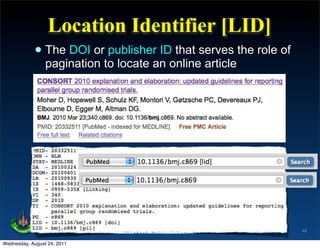 Location Identifier [LID]
            • The DOI orto locate an onlineserves the role of
              pagination
                         publisher ID that
                                            article




                                                                48

Wednesday, August 24, 2011
 