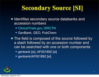 Secondary Source [SI]
             • Identifies secondary source databanks and
               accession numbers
                   ClinicalTrials.gov, ISRCTN
                   GenBank, GEO, PubChem


             • The field is composed of the source followed by
               a slash followed by an accession number and
                 can be searched with one or both components
                   genbank [si], AF001892 [si]
                   genbank/AF001892 [si]




                                                                 50

Wednesday, August 24, 2011
 