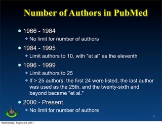 Number of Authors in PubMed

             • 1966 - 1984
                     No limit for number of authors

             • 1984 - 1995
                     Limit authors to 10, with "et al" as the eleventh

             • 1996 - 1999
                   Limit authors to 25
                   If > 25 authors, the first 24 were listed, the last author
                    was used as the 25th, and the twenty-sixth and
                    beyond became "et al."

             • 2000 - Present
                     No limit for number of authors
                                                                             53

Wednesday, August 24, 2011
 