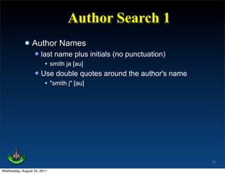Author Search 1
             • Author Names
                   last name plus initials (no punctuation)
                      • smith ja [au]
                   Use double quotes around the author's name
                      • "smith j" [au]




                                                                 54

Wednesday, August 24, 2011
 