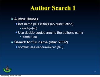 Author Search 1
             • Author Names
                   last name plus initials (no punctuation)
                      • smith ja [au]
                   Use double quotes around the author's name
                      • "smith j" [au]

             • Search for full name (start 2002)
                     somkiat asawaphureekorn [fau]




                                                                 54

Wednesday, August 24, 2011
 