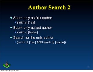 Author Search 2
             • Searh only as first author
                     smith dj [1au]

             • Searh only as last author
                     smith dj [lastau]

             • Search for the only author
                     (smith dj [1au] AND smith dj [lastau])




                                                               55

Wednesday, August 24, 2011
 
