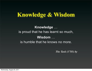 Knowledge & Wisdom
                                    Knowledge …
                         is proud that he has learnt so much,
                                        Wisdom …
                             is humble that he knows no more.

                                                  The Task (1785) by




Wednesday, August 24, 2011
 