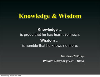 Knowledge & Wisdom
                                    Knowledge …
                         is proud that he has learnt so much,
                                        Wisdom …
                             is humble that he knows no more.

                                                   The Task (1785) by
                                        William Cowper (1731 - 1800)



Wednesday, August 24, 2011
 