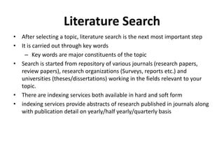 Literature Search
• After selecting a topic, literature search is the next most important step
• It is carried out through key words
– Key words are major constituents of the topic
• Search is started from repository of various journals (research papers,
review papers), research organizations (Surveys, reports etc.) and
universities (theses/dissertations) working in the fields relevant to your
topic.
• There are indexing services both available in hard and soft form
• indexing services provide abstracts of research published in journals along
with publication detail on yearly/half yearly/quarterly basis
 