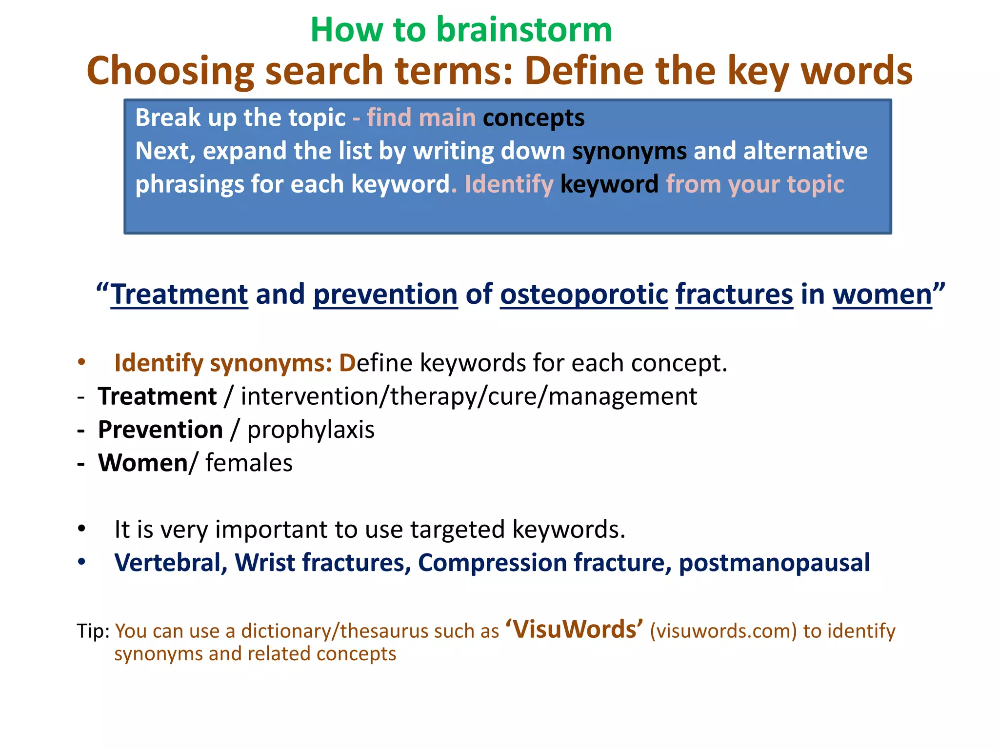 Choosing search terms: Define the key words
“Treatment and prevention of osteoporotic fractures in women”
• Identify synonyms: Define keywords for each concept.
- Treatment / intervention/therapy/cure/management
- Prevention / prophylaxis
- Women/ females
• It is very important to use targeted keywords.
• Vertebral, Wrist fractures, Compression fracture, postmanopausal
Tip: You can use a dictionary/thesaurus such as ‘VisuWords’ (visuwords.com) to identify
synonyms and related concepts
Break up the topic - find main concepts
Next, expand the list by writing down synonyms and alternative
phrasings for each keyword. Identify keyword from your topic
How to brainstorm
 