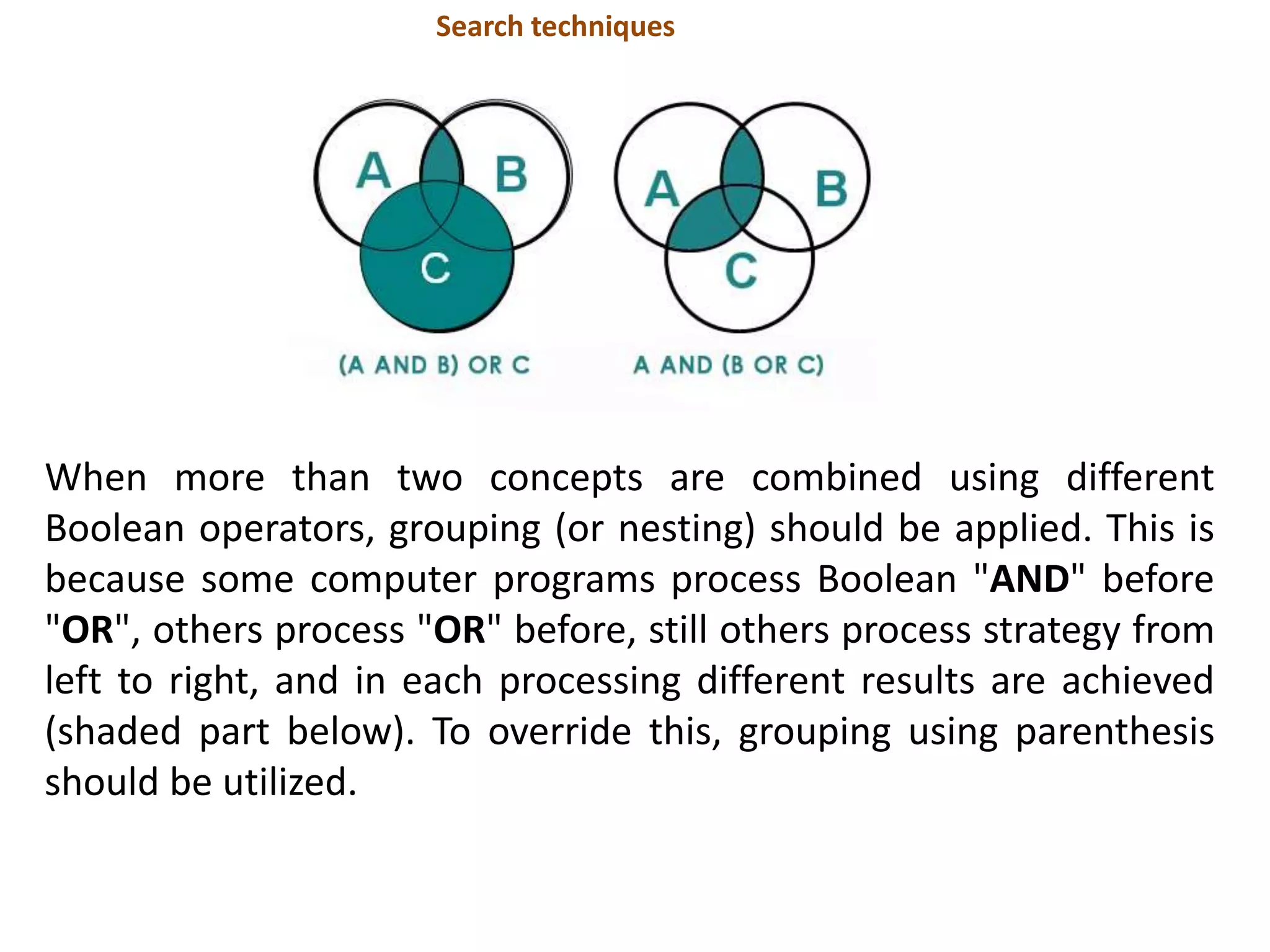 When more than two concepts are combined using different
Boolean operators, grouping (or nesting) should be applied. This is
because some computer programs process Boolean "AND" before
"OR", others process "OR" before, still others process strategy from
left to right, and in each processing different results are achieved
(shaded part below). To override this, grouping using parenthesis
should be utilized.
Search techniques
 