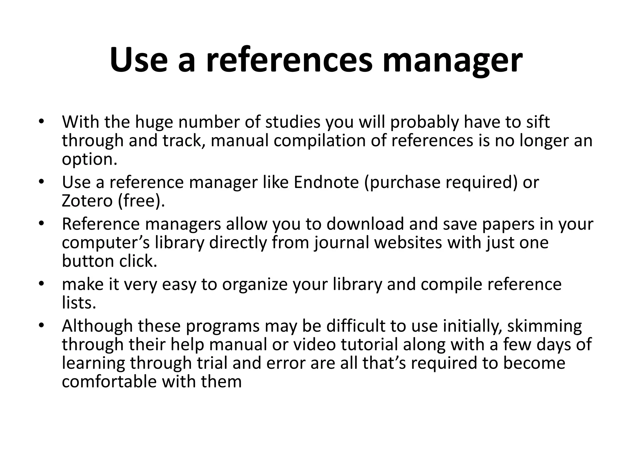 Use a references manager
• With the huge number of studies you will probably have to sift
through and track, manual compilation of references is no longer an
option.
• Use a reference manager like Endnote (purchase required) or
Zotero (free).
• Reference managers allow you to download and save papers in your
computer’s library directly from journal websites with just one
button click.
• make it very easy to organize your library and compile reference
lists.
• Although these programs may be difficult to use initially, skimming
through their help manual or video tutorial along with a few days of
learning through trial and error are all that’s required to become
comfortable with them
 