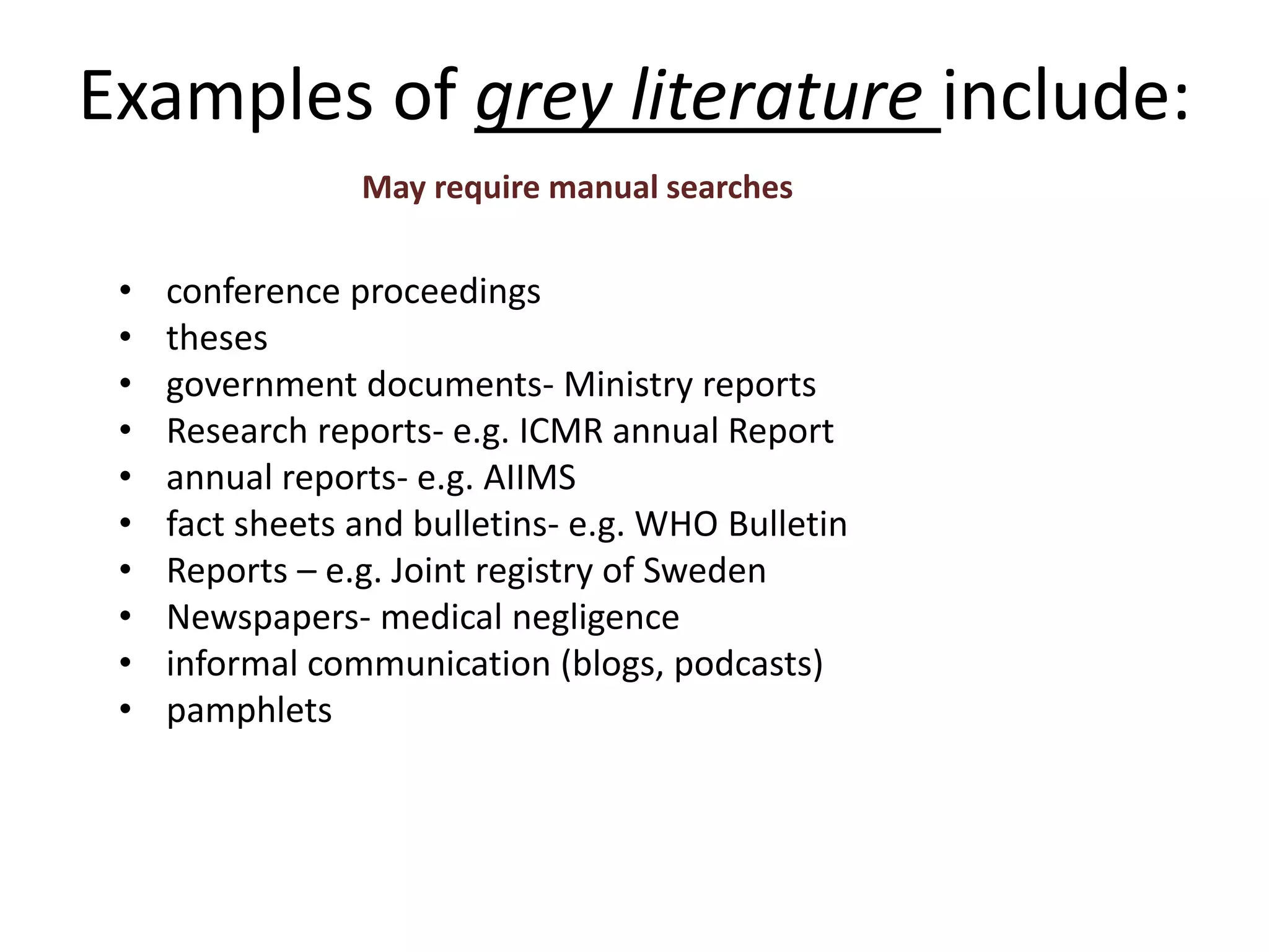 Examples of grey literature include:
• conference proceedings
• theses
• government documents- Ministry reports
• Research reports- e.g. ICMR annual Report
• annual reports- e.g. AIIMS
• fact sheets and bulletins- e.g. WHO Bulletin
• Reports – e.g. Joint registry of Sweden
• Newspapers- medical negligence
• informal communication (blogs, podcasts)
• pamphlets
May require manual searches
 