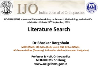Literature Search
Dr Bhaskar Borgohain
MBBS (AMC), MS Ortho (Delhi Univ.), DNB Ortho (NAMS),
AO Trauma Fellow, (Germany), Arthroplasty Fellow (Computer Navigation)
Professor & HoD, Orthopaedics
NEIGRIHMS Shillong
www.neigrihms.gov.in
ublishing your dissertatio
Dr Murali Poduval
(Orth) DNB(Orth) PGDM
nt Engineering and Industrial Services
aConsultancy Services
Mumbai
or : Indian Journal of Orthopaedics
IJO-NILD-WBOA sponsored National workshop on Research Methodology and scientific
publication: Kolkata 29TH September, 2019
 