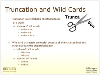 Truncation and Wild Cards Truncation is a searchable shortened form  of a word.  adolescen* will include adolescence adolescent adolescents, etc… Wild card characters are useful because of alternate spellings and other quirks in the English language.  behavio?r, will include behaviour  behavior  Wom*n, will include women  woman 