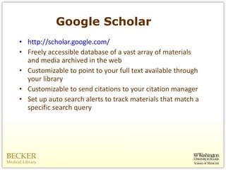 Google Scholar http://scholar.google.com/ Freely accessible database of a vast array of materials and media archived in the web Customizable to point to your full text available through your library Customizable to send citations to your citation manager Set up auto search alerts to track materials that match a specific search query 