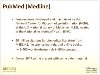 PubMed (Medline) Free resource developed and maintained by the National Center for Biotechnology Information (NCBI), at the U.S. National Library of Medicine (NLM), located at the National Institutes of Health (NIH). 20 million citations for biomedical literature from MEDLINE, life science journals, and online books.  5,400 worldwide journals in 60 languages Covers 1947 to the present with some older material. 