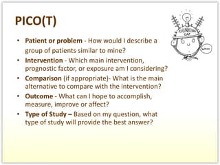 PICO(T) Patient or problem  - How would I describe a  group of patients similar to mine? Intervention  - Which main intervention, prognostic factor, or exposure am I considering? Comparison  (if appropriate)- What is the main alternative to compare with the intervention? Outcome  - What can I hope to accomplish, measure, improve or affect? Type of Study –  Based on my question, what type of study will provide the best answer?  
