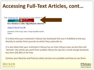 Accessing Full-Text Articles, cont… It is likely that your institution’s library has facilitated link-out in PubMed to link you directly to articles from journals to which they subscribe to. It is also likely that your institution’s library has an Inter-Library Loan service that will “borrow” the article you want from another library for you for a small charge (certainly less then $35.00!) or for free.  Contact your librarian and find out what services are available and how to use them.  