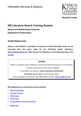 ISS Literature Search Training Session
Natural and Mathematical Sciences
Department of Informatics
Useful Resources
Unless a web address is provided, all resources in this information sheet can be
accessed from the log-in page for the University Portal, Onespace:
http://onespace.kcl.ac.uk (Click the link for Databases on the right hand side of the
screen).
ATHENS
Athens is a system to access databases, e-journals and other ISS resources on or off campus.
It is NOT a resource on its own, simply a gateway.
To use Athens you need your Athens Username and Password
Passwords can be reset by the ISS Enquiry Desks
(or by contacting us by telephone: 020 7848 2430 or e-mail: issenquiry@kcl.ac.uk)
ISS databases (For searching for journal articles)
• Web of Knowledge
• Sciverse / Scopus
• IEEE Xplore
• ACM Portal
• Lecture Notes in Computer Science
• MathSciNet
Information Services & Systems
 