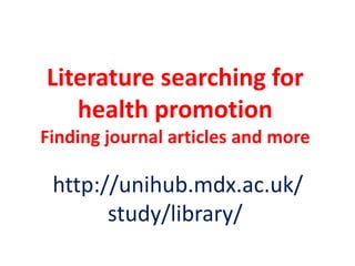 Literature searching for
health promotion
Finding journal articles and more

http://unihub.mdx.ac.uk/
study/library/

 