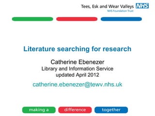 Literature searching for research
Catherine Ebenezer
Library and Information Service
updated April 2012
catherine.ebenezer@tewv.nhs.uk
 