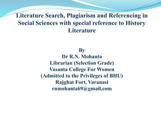 Literature Search, Plagiarism and Referencing in
Social Sciences with special reference to History
Literature
By
Dr R.N. Mohanta
Librarian (Selection Grade)
Vasanta College For Women
(Admitted to the Privileges of BHU)
Rajghat Fort, Varanasi
rnmohanta69@gmail.com
 