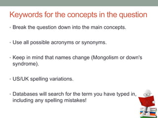 Keywords for the concepts in the question
• Break the question down into the main concepts.
• Use all possible acronyms or synonyms.
• Keep in mind that names change (Mongolism or down's
syndrome).
• US/UK spelling variations.
• Databases will search for the term you have typed in,
including any spelling mistakes!
 