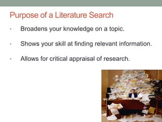 Purpose of a Literature Search
• Broadens your knowledge on a topic.
• Shows your skill at finding relevant information.
• Allows for critical appraisal of research.
 