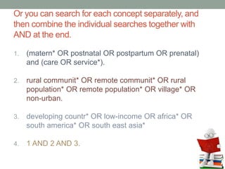 Or you can search for each concept separately, and
then combine the individual searches together with
AND at the end.
1. (matern* OR postnatal OR postpartum OR prenatal)
and (care OR service*).
2. rural communit* OR remote communit* OR rural
population* OR remote population* OR village* OR
non-urban.
3. developing countr* OR low-income OR africa* OR
south america* OR south east asia*
4. 1 AND 2 AND 3.
 
