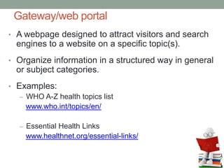Gateway/web portal
• A webpage designed to attract visitors and search
engines to a website on a specific topic(s).
• Organize information in a structured way in general
or subject categories.
• Examples:
– WHO A-Z health topics list
www.who.int/topics/en/
– Essential Health Links
www.healthnet.org/essential-links/
 