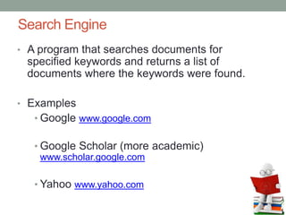 Search Engine
• A program that searches documents for
specified keywords and returns a list of
documents where the keywords were found.
• Examples
• Google www.google.com
• Google Scholar (more academic)
www.scholar.google.com
• Yahoo www.yahoo.com
 