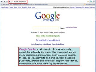 Google Scholar provides a simple way to broadly
search for scholarly literature. You can search across
many disciplines and sources: peer-reviewed papers,
theses, books, abstracts and articles, from academic
publishers, professional societies, preprint repositories,
universities and other scholarly organisations.
 