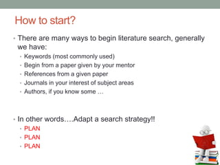 How to start?
• There are many ways to begin literature search, generally
we have:
• Keywords (most commonly used)
• Begin from a paper given by your mentor
• References from a given paper
• Journals in your interest of subject areas
• Authors, if you know some …
• In other words….Adapt a search strategy!!
• PLAN
• PLAN
• PLAN
 